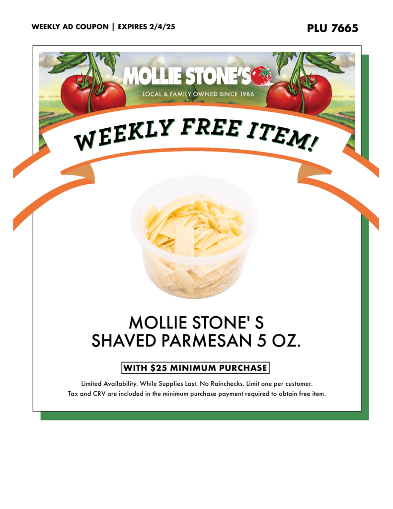 MOLLIE STONE'S SHAVED PARMESAN 5 OZ. WITH $25 MINIMUM PURCHASE Limited Availability. While Supplies Last. No Rainchecks. Limit one per customer. Tax and CRV are included in the minimum purchase payment required to obtain free item.